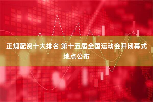 正规配资十大排名 第十五届全国运动会开闭幕式地点公布
