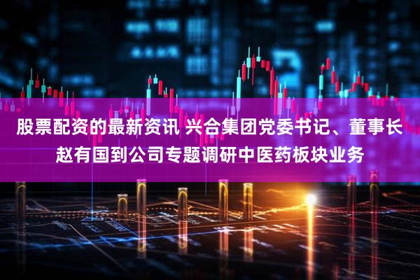 股票配资的最新资讯 兴合集团党委书记、董事长赵有国到公司专题调研中医药板块业务