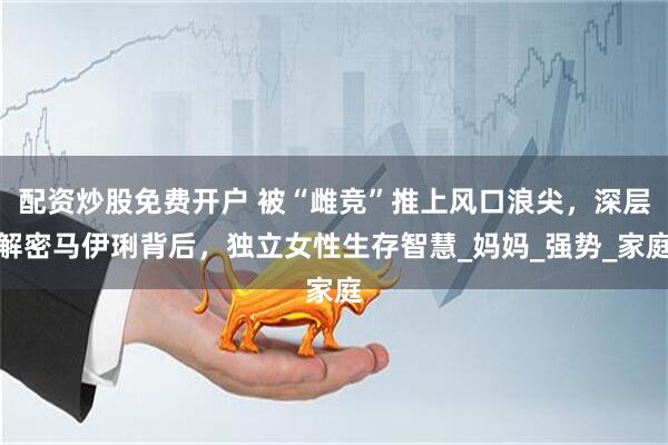 配资炒股免费开户 被“雌竞”推上风口浪尖，深层解密马伊琍背后，独立女性生存智慧_妈妈_强势_家庭