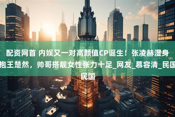 配资网首 内娱又一对高颜值CP诞生！张凌赫湿身抱王楚然，帅哥搭靓女性张力十足_网友_慕容清_民国