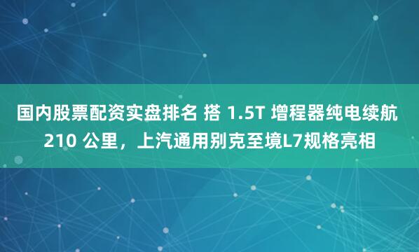 国内股票配资实盘排名 搭 1.5T 增程器纯电续航 210 公里，上汽通用别克至境L7规格亮相