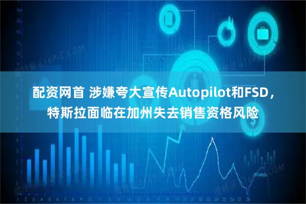 配资网首 涉嫌夸大宣传Autopilot和FSD，特斯拉面临在加州失去销售资格风险