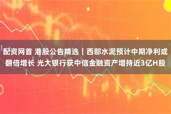 配资网首 港股公告精选｜西部水泥预计中期净利或翻倍增长 光大银行获中信金融资产增持近3亿H股