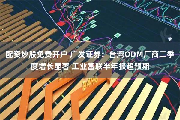 配资炒股免费开户 广发证券：台湾ODM厂商二季度增长显著 工业富联半年报超预期
