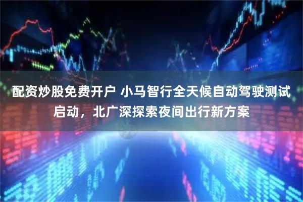 配资炒股免费开户 小马智行全天候自动驾驶测试启动，北广深探索夜间出行新方案
