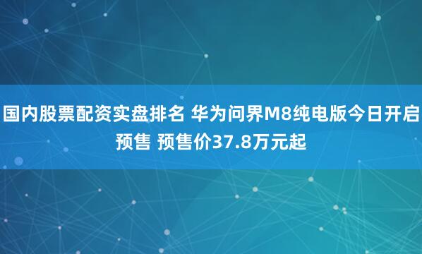 国内股票配资实盘排名 华为问界M8纯电版今日开启预售 预售价37.8万元起