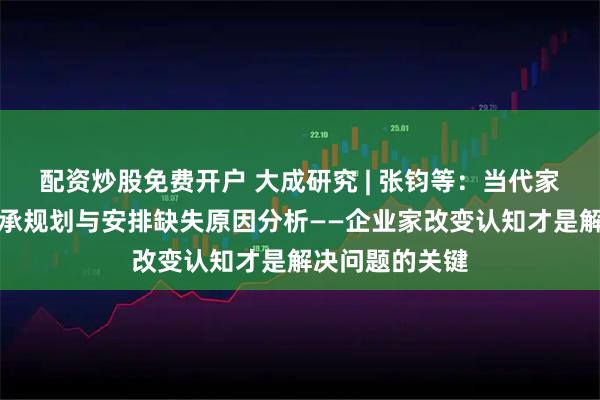 配资炒股免费开户 大成研究 | 张钧等：当代家族（企业）传承规划与安排缺失原因分析——企业家改变认知才是解决问题的关键