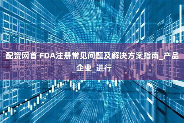 配资网首 FDA注册常见问题及解决方案指南_产品_企业_进行