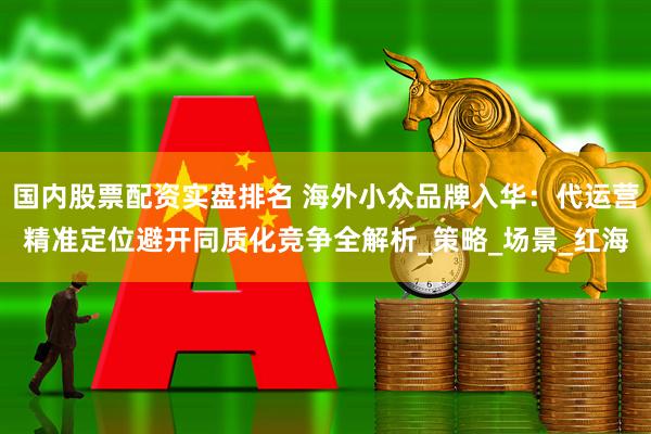 国内股票配资实盘排名 海外小众品牌入华：代运营精准定位避开同质化竞争全解析_策略_场景_红海