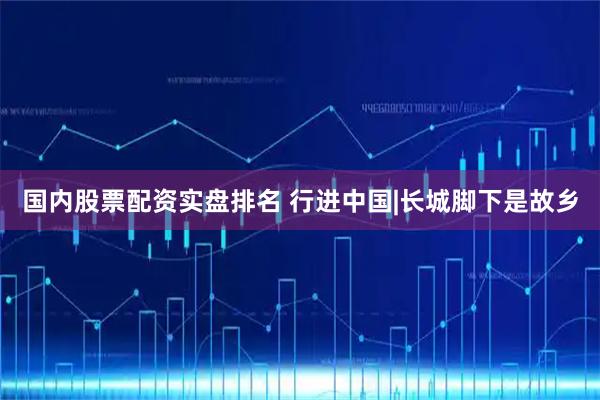 国内股票配资实盘排名 行进中国|长城脚下是故乡