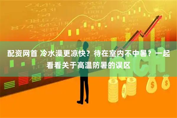 配资网首 冷水澡更凉快？待在室内不中暑？一起看看关于高温防暑的误区
