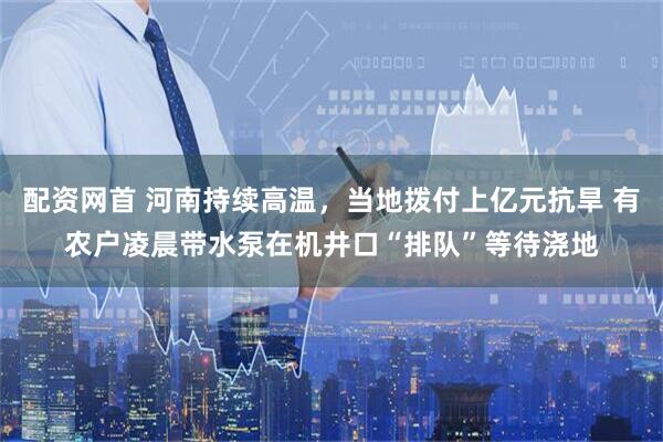 配资网首 河南持续高温，当地拨付上亿元抗旱 有农户凌晨带水泵在机井口“排队”等待浇地