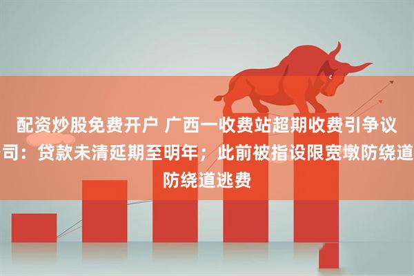配资炒股免费开户 广西一收费站超期收费引争议，公司：贷款未清延期至明年；此前被指设限宽墩防绕道逃费