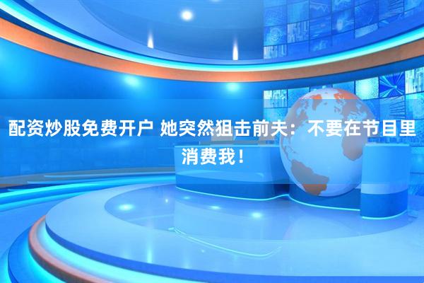 配资炒股免费开户 她突然狙击前夫：不要在节目里消费我！