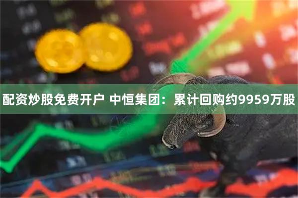 配资炒股免费开户 中恒集团：累计回购约9959万股