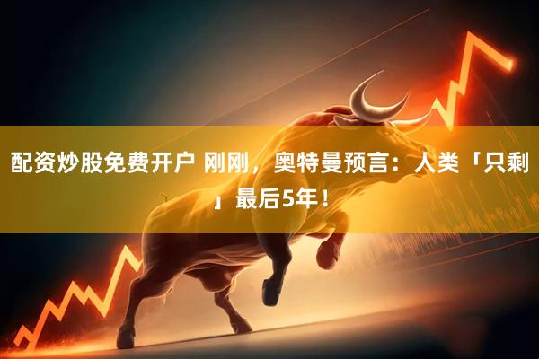 配资炒股免费开户 刚刚，奥特曼预言：人类「只剩」最后5年！