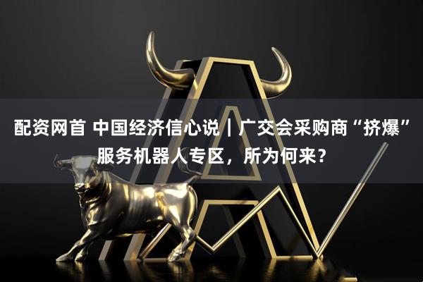 配资网首 中国经济信心说|广交会采购商“挤爆”服务机器人专区,所为何来?