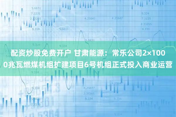 配资炒股免费开户 甘肃能源:常乐公司2×1000兆瓦燃煤机组扩建项目6号机组正式投入商业运营