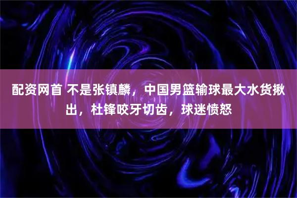 配资网首 不是张镇麟,中国男篮输球最大水货揪出,杜锋咬牙切齿,球迷愤怒