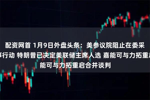 配资网首 1月9日外盘头条:美参议院阻止在委采取更多军事行动 特朗普已决定美联储主席人选 嘉能可与力拓重启合并谈判