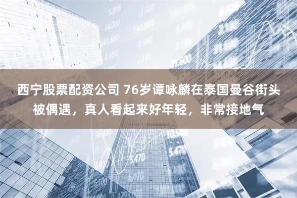 西宁股票配资公司 76岁谭咏麟在泰国曼谷街头被偶遇,真人看起来好年轻,非常接地气