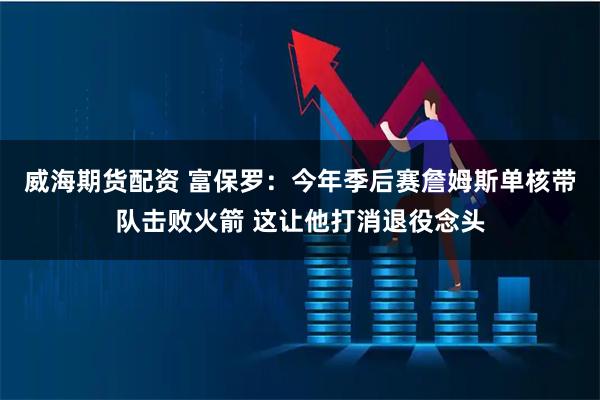 威海期货配资 富保罗：今年季后赛詹姆斯单核带队击败火箭 这让他打消退役念头