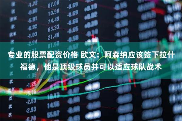 专业的股票配资价格 欧文：阿森纳应该签下拉什福德，他是顶级球员并可以适应球队战术