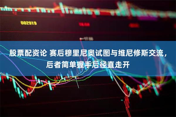 股票配资论 赛后穆里尼奥试图与维尼修斯交流，后者简单握手后径直走开