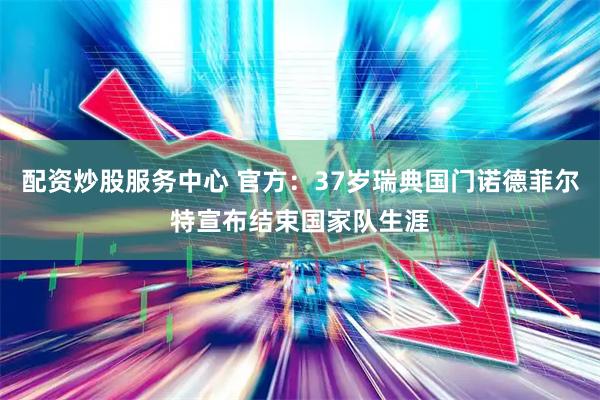 配资炒股服务中心 官方：37岁瑞典国门诺德菲尔特宣布结束国家队生涯