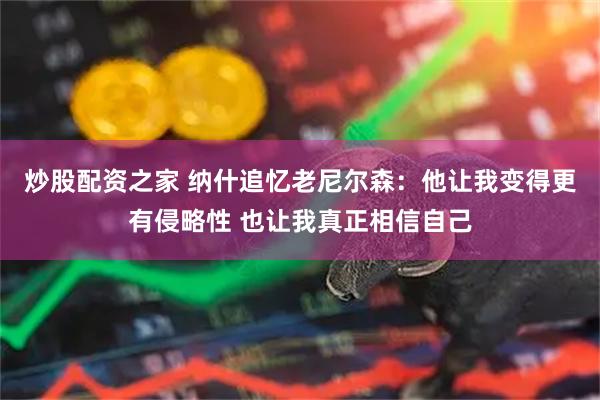 炒股配资之家 纳什追忆老尼尔森：他让我变得更有侵略性 也让我真正相信自己